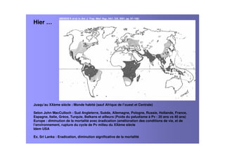 Hier …
Jusqu’au XXème siècle : Monde habité (sauf Afrique de l’ouest et Centrale)
Selon John MacCulloch : Sud Angleterre, Suède, Allemagne, Pologne, Russie, Hollande, France,
Espagne, Italie, Grèce, Turquie, Balkans et ailleurs (Poids du paludisme à Pv : 20 ans vs 40 ans)
Europe : diminution de la mortalité avec éradication (amélioration des conditions de vie, et de
l’environnement, rupture du cycle de Pv milieu du XXème siècle
Idem USA
Ex. Sri Lanka : Eradication, diminution significative de la mortalité
(MENDIS K et al, in Am. J. Trop. Med. Hyg., 64(1, 2)S, 2001, pp. 97–106)
 