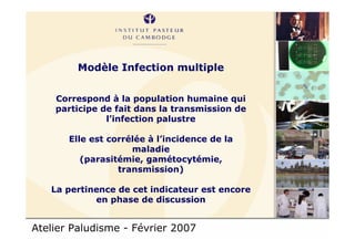 Atelier Paludisme - Février 2007
Modèle Infection multiple
Correspond à la population humaine qui
participe de fait dans la transmission de
l’infection palustre
Elle est corrélée à l’incidence de la
maladie
(parasitémie, gamétocytémie,
transmission)
La pertinence de cet indicateur est encore
en phase de discussion
 