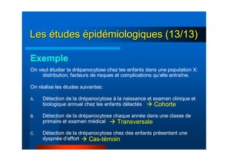 LesLes éétudestudes éépidpidéémiologiques (13/13)miologiques (13/13)
Exemple
On veut étudier la drépanocytose chez les enfants dans une population X:
distribution, facteurs de risques et complications qu’elle entraîne.
On réalise les études suivantes:
A. Détection de la drépanocytose à la naissance et examen clinique et
biologique annuel chez les enfants détectés
B. Détection de la drépanocytose chaque année dans une classe de
primaire et examen médical
C. Détection de la drépanocytose chez des enfants présentant une
dyspnée d’effort
Cohorte
Transversale
Cas-témoin
 
