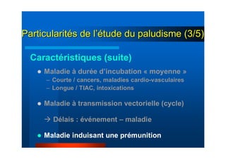 ParticularitParticularitéés de ls de l’é’étude du paludisme (3/5)tude du paludisme (3/5)
Maladie à durée d’incubation « moyenne »
– Courte / cancers, maladies cardio-vasculaires
– Longue / TIAC, intoxications
Maladie à transmission vectorielle (cycle)
Délais : événement – maladie
Maladie induisant une prémunition
Caractéristiques (suite)
 