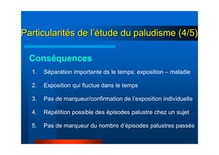 1. Séparation importante ds le temps: exposition – maladie
2. Exposition qui fluctue dans le temps
3. Pas de marqueur/confirmation de l’exposition individuelle
4. Répétition possible des épisodes palustre chez un sujet
5. Pas de marqueur du nombre d’épisodes palustres passés
Conséquences
ParticularitParticularitéés de ls de l’é’étude du paludisme (4/5)tude du paludisme (4/5)
 