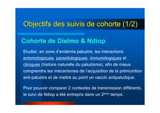 Objectifs des suivis de cohorte (1/2)Objectifs des suivis de cohorte (1/2)
Etudier, en zone d’endémie palustre, les interactions
entomologiques, parasitologiques, immunologiques et
cliniques (histoire naturelle du paludisme), afin de mieux
comprendre les mécanismes de l’acquisition de la prémunition
anti-palustre et de mettre au point un vaccin antipaludique.
Pour pouvoir comparer 2 contextes de transmission différents,
le suivi de Ndiop a été entrepris dans un 2ème temps.
Cohorte de Dielmo & Ndiop
 