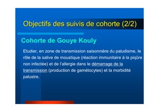 Objectifs des suivis de cohorte (2/2)Objectifs des suivis de cohorte (2/2)
Etudier, en zone de transmission saisonnière du paludisme, le
rôle de la salive de moustique (réaction immunitaire à la piqûre
non infectée) et de l’allergie dans le démarrage de la
transmission (production de gamétocytes) et la morbidité
palustre.
Cohorte de Gouye Kouly
 