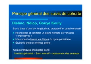 Principe gPrincipe géénnééral des suivis de cohorteral des suivis de cohorte
Dielmo, Ndiop, Gouye Kouly
Sur la base d’un suivi longitudinal, prospectif et quasi exhaustif
Rechercher et contrôler un grand nombre de variables
« explicatives »
Intervenant à toutes les étapes du cycle parasitaire
Étudiées chez les mêmes sujets
Multidisciplinarité – Suivi intensif – Ajustement des analyses
Caractéristiques principales sont :
 