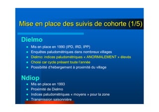 Mise en place des suivis de cohorte (1/5)Mise en place des suivis de cohorte (1/5)
Dielmo
Ndiop
Mis en place en 1990 (IPD, IRD, IPP)
Enquêtes paludométriques dans nombreux villages
Dielmo: indices paludométriques « ANORMALEMENT » élevés
Choisi car cycle présent toute l’année
Possibilité d’hébergement à proximité du village
Mis en place en 1993
Proximité de Dielmo
Indices paludométriques « moyens » pour la zone
Transmission saisonnière
 