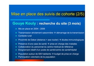 Mis en place en 2004 - 2006
Transmission strictement saisonnière démarrage de la transmission
Contexte rural
Proximité de Dakar (distance + axe routier) études immunologiques
Présence d’une case de santé prise en charge des malades
Collaboration du personnel du centre médical de référence
Eloignement relatif d’un poste de santé/centre de santé/hôpital
Population autour de 500 habitants budget de prise en charge
Participation volontaire de la population
Gouye Kouly : recherche du site (3 mois)
Mise en place des suivis de cohorte (2/5)Mise en place des suivis de cohorte (2/5)
 