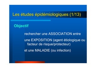 LesLes éétudestudes éépidpidéémiologiques (1/13)miologiques (1/13)
rechercher une ASSOCIATION entre
une EXPOSITION (agent étiologique ou
facteur de risque/protecteur)
et une MALADIE (ou infection)
Objectif
 