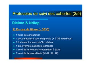 1 fiche de consultation
1 goutte épaisse pour diagnostic (+ 2 GE référence)
1 traitement sous contrôle médical
1 prélèvement capillaire (parasito)
1 suivi de la température pendant 7 jours
1 suivi de la parasitémie (+/-J2, J4, J7)
2) En cas de fièvre (≥ 38°C)
Dielmo & Ndiop
Protocoles de suivi des cohortes (2/5)Protocoles de suivi des cohortes (2/5)
 