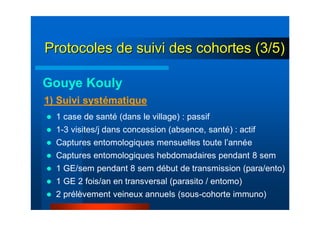 1 case de santé (dans le village) : passif
1-3 visites/j dans concession (absence, santé) : actif
Captures entomologiques mensuelles toute l’année
Captures entomologiques hebdomadaires pendant 8 sem
1 GE/sem pendant 8 sem début de transmission (para/ento)
1 GE 2 fois/an en transversal (parasito / entomo)
2 prélèvement veineux annuels (sous-cohorte immuno)
1) Suivi systématique
Gouye Kouly
Protocoles de suivi des cohortes (3/5)Protocoles de suivi des cohortes (3/5)
 