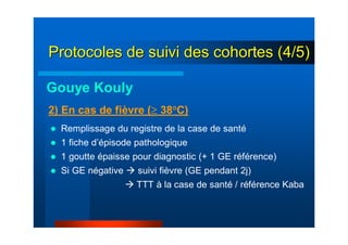 Remplissage du registre de la case de santé
1 fiche d’épisode pathologique
1 goutte épaisse pour diagnostic (+ 1 GE référence)
Si GE négative suivi fièvre (GE pendant 2j)
TTT à la case de santé / référence Kaba
2) En cas de fièvre (≥ 38°C)
Gouye Kouly
Protocoles de suivi des cohortes (4/5)Protocoles de suivi des cohortes (4/5)
 