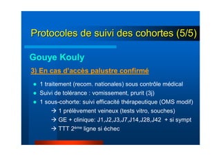 Gouye Kouly
1 traitement (recom. nationales) sous contrôle médical
Suivi de tolérance : vomissement, prurit (3j)
1 sous-cohorte: suivi efficacité thérapeutique (OMS modif)
1 prélèvement veineux (tests vitro, souches)
GE + clinique: J1,J2,J3,J7,J14,J28,J42 + si sympt
TTT 2ème ligne si échec
3) En cas d’accès palustre confirmé
Protocoles de suivi des cohortes (5/5)Protocoles de suivi des cohortes (5/5)
 