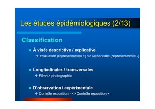 LesLes éétudestudes éépidpidéémiologiques (2/13)miologiques (2/13)
Classification
À visée descriptive / explicative
Longitudinales / transversales
D’observation / expérimentale
Evaluation (représentativité +) <> Mécanisme (représentativité -)
Film <> photographie
Contrôle exposition - <> Contrôle exposition +
 