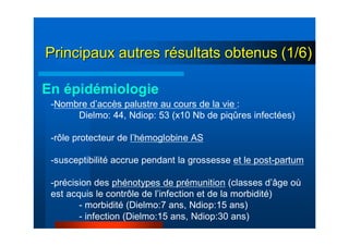 Principaux autres rPrincipaux autres réésultats obtenussultats obtenus (1/6)(1/6)
-Nombre d’accès palustre au cours de la vie :
Dielmo: 44, Ndiop: 53 (x10 Nb de piqûres infectées)
-rôle protecteur de l’hémoglobine AS
-susceptibilité accrue pendant la grossesse et le post-partum
-précision des phénotypes de prémunition (classes d’âge où
est acquis le contrôle de l’infection et de la morbidité)
- morbidité (Dielmo:7 ans, Ndiop:15 ans)
- infection (Dielmo:15 ans, Ndiop:30 ans)
En épidémiologie
 