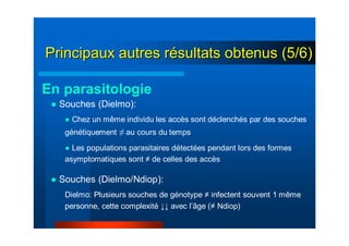 ● Souches (Dielmo):
● Chez un même individu les accès sont déclenchés par des souches
génétiquement ≠ au cours du temps
● Les populations parasitaires détectées pendant lors des formes
asymptomatiques sont ≠ de celles des accès
● Souches (Dielmo/Ndiop):
Dielmo: Plusieurs souches de génotype ≠ infectent souvent 1 même
personne, cette complexité ↓↓ avec l’âge (≠ Ndiop)
En parasitologie
Principaux autres rPrincipaux autres réésultats obtenus (5/6)sultats obtenus (5/6)
 