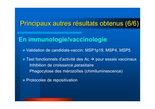● Validation de candidats-vaccin: MSP1p19, MSP4, MSP5
● Test fonctionnels d’activité des Ac pour essais vaccinaux
Inhibition de croissance parasitaire
Phagocytose des mérozoïtes (chimiluminescence)
● Protocoles de repositivation
En immunologie/vaccinologie
Principaux autres rPrincipaux autres réésultats obtenus (6/6)sultats obtenus (6/6)
 