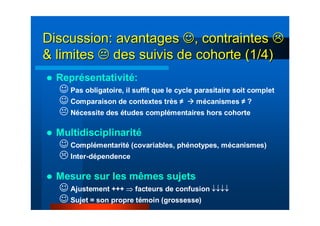 Discussion: avantagesDiscussion: avantages ☺☺, contraintes, contraintes
& limites& limites des suivis de cohorte (1/4)des suivis de cohorte (1/4)
Représentativité:
☺ Pas obligatoire, il suffit que le cycle parasitaire soit complet
☺ Comparaison de contextes très ≠ mécanismes ≠ ?
Nécessite des études complémentaires hors cohorte
Multidisciplinarité
☺ Complémentarité (covariables, phénotypes, mécanismes)
Inter-dépendence
Mesure sur les mêmes sujets
☺ Ajustement +++ ⇒ facteurs de confusion ↓↓↓↓
☺ Sujet = son propre témoin (grossesse)
 