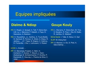 Equipes impliquEquipes impliquééeses
Dielmo & Ndiop
IPD: C. Rogier, A. Spiegel, A. Tall, F. Diene-Sarr,
A.B. Ly, L. Marrama, P. Nabeth, J. Faye, D.
Gaoussou, A. Badiane …
IRD: C. Roussilhon, J.L. Sarthou, A. Touré-Baldé,
O. Garraud, R. Perraut, G. Aribot, A. Dieye, R.
Jambou … J.F. Trape, N. Diagne, C. Sokhna,
D. Fontenille, I. Dia, L. Lochouarn, V. Robert
…
UCAD: L. Konaté …
IPP: O. Mercereau-Puijalon, C. Behr, H.
Contamin, P. Dubois, F. Ntoumi, J. Salvi-
Zwetyenga, D. Schleiermacher, P. Druilhe, P.
Daubersie, C. Oeuvray, L. Pereira da Silva, C.
Julier …
Gouye Kouly
IPD: L. Marrama, F. Diene-Sarr, M. Tine,
S. Senghor, R. Paul, I. Dia, M. Diallo,
R. Jambou, D. Aldebert
Minist Santé: I. Talla, S. Ndour, K. Sarr
SLAP: M. Dieng Sarr
IPP: S. Mecheri, A. Six, S. Pied, A.
Sakuntabhay …
 