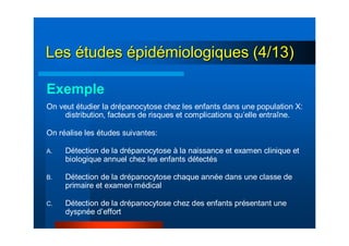 LesLes éétudestudes éépidpidéémiologiques (4/13)miologiques (4/13)
Exemple
On veut étudier la drépanocytose chez les enfants dans une population X:
distribution, facteurs de risques et complications qu’elle entraîne.
On réalise les études suivantes:
A. Détection de la drépanocytose à la naissance et examen clinique et
biologique annuel chez les enfants détectés
B. Détection de la drépanocytose chaque année dans une classe de
primaire et examen médical
C. Détection de la drépanocytose chez des enfants présentant une
dyspnée d’effort
 