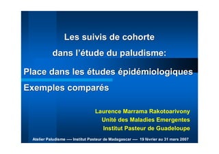 Les suivis de cohorteLes suivis de cohorte
dans ldans l’é’étude du paludisme:tude du paludisme:
Laurence Marrama Rakotoarivony
Unité des Maladies Emergentes
Institut Pasteur de Guadeloupe
Atelier Paludisme ---- Institut Pasteur de Madagascar ---- 19 février au 31 mars 2007
Place dans lesPlace dans les éétudestudes éépidpidéémiologiquesmiologiques
Exemples comparExemples comparééss
 