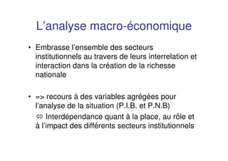 L’analyse macro-économique
• Embrasse l’ensemble des secteurs
institutionnels au travers de leurs interrelation et
interaction dans la création de la richesse
nationale
• => recours à des variables agrégées pour
l’analyse de la situation (P.I.B. et P.N.B)
Interdépendance quant à la place, au rôle et
à l’impact des différents secteurs institutionnels
 