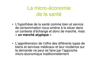 La micro-économie
de la santé
• L’hypothèse de la santé comme bien et service
de consommation nous amène à la situer dans
un contexte d’échange et donc de marché, mais
« un marché atypique »
• L’appréhension de l’offre des différents types de
biens et services médicaux et leur incidence sur
la demande ne peut se faire par l’approche
micro-économique traditionnellement
 