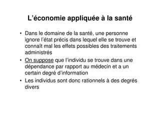 L’économie appliquée à la santé
• Dans le domaine de la santé, une personne
ignore l’état précis dans lequel elle se trouve et
connaît mal les effets possibles des traitements
administrés
• On suppose que l’individu se trouve dans une
dépendance par rapport au médecin et a un
certain degré d’information
• Les individus sont donc rationnels à des degrés
divers
 