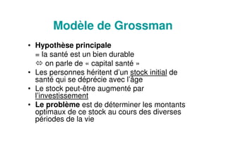 Modèle de Grossman
• Hypothèse principale
= la santé est un bien durable
on parle de « capital santé »
• Les personnes héritent d’un stock initial de
santé qui se déprécie avec l’âge
• Le stock peut-être augmenté par
l’investissement
• Le problème est de déterminer les montants
optimaux de ce stock au cours des diverses
périodes de la vie
 