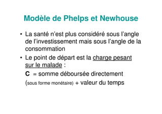 Modèle de Phelps et Newhouse
• La santé n’est plus considéré sous l’angle
de l’investissement mais sous l’angle de la
consommation
• Le point de départ est la charge pesant
sur le malade :
C = somme déboursée directement
(sous forme monétaire) + valeur du temps
 
