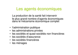 Les agents économiques
La production de la santé fait intervenir
le plus grand nombre d’agents économiques
dans le mécanisme économique complet
• l’administration publique
• les administrations privées
• les sociétés et quasi-sociétés non financières
• les sociétés d’assurance
• les sociétés financières
• les ménages
 
