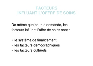FACTEURS
INFLUANT L’OFFRE DE SOINS
De même que pour la demande, les
facteurs influant l’offre de soins sont :
• le système de financement
• les facteurs démographiques
• les facteurs culturels
 