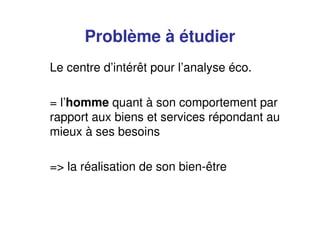 Problème à étudier
Le centre d’intérêt pour l’analyse éco.
= l’homme quant à son comportement par
rapport aux biens et services répondant au
mieux à ses besoins
=> la réalisation de son bien-être
 