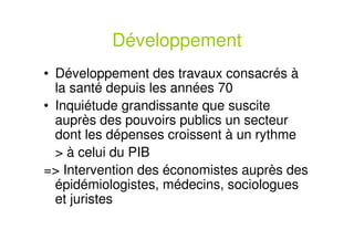 Développement
• Développement des travaux consacrés à
la santé depuis les années 70
• Inquiétude grandissante que suscite
auprès des pouvoirs publics un secteur
dont les dépenses croissent à un rythme
> à celui du PIB
=> Intervention des économistes auprès des
épidémiologistes, médecins, sociologues
et juristes
 