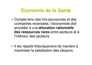 Economie de la Santé
• Compte tenu des fins poursuivies et des
contraintes recensées, l’économiste doit
procéder à une allocation rationnelle
des ressources rares entre secteurs et à
l’intérieur des secteurs
• Il les répartit théoriquement de manière à
maximiser la satisfaction des citoyens.
 