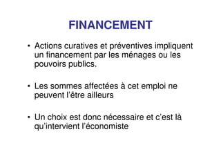 FINANCEMENT
• Actions curatives et préventives impliquent
un financement par les ménages ou les
pouvoirs publics.
• Les sommes affectées à cet emploi ne
peuvent l’être ailleurs
• Un choix est donc nécessaire et c’est là
qu’intervient l’économiste
 