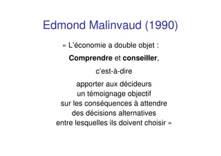 Edmond Malinvaud (1990)
« L’économie a double objet :
Comprendre et conseiller,
c’est-à-dire
apporter aux décideurs
un témoignage objectif
sur les conséquences à attendre
des décisions alternatives
entre lesquelles ils doivent choisir »
 