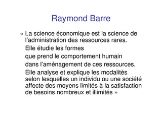 Raymond Barre
« La science économique est la science de
l’administration des ressources rares.
Elle étudie les formes
que prend le comportement humain
dans l’aménagement de ces ressources.
Elle analyse et explique les modalités
selon lesquelles un individu ou une société
affecte des moyens limités à la satisfaction
de besoins nombreux et illimités »
 