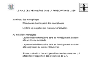 LE ROLE DE L’HEMOZOÎNE DANS LA PHYSIOPATH DE L’ASP
Réduction du burst oxydatif des macrophages
Limite la up-regulation des marqueurs d’activation
Stimule la sécrétion des endopéroxides chez les monocytes qui
affecte le développement des précurseurs de G.R.
La présence de l’hémozoïne dans les monocytes est associée
à la sévérité de la maladie
Au niveau des macrophages
Au niveau des monocytes
La présence de l’hémozoïne dans les monocytes est associée
à la suppression du taux de réticulocytes
 