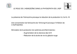 La présence de l’hémozoïne provoque la réduction de la production IL-2 et IL-10
LE ROLE DE L’HEMOZOÎNE DANS LA PHYSIOPATH DE L’ASP
Une concentration de hémozoïne de 10microg/ml provoque l’inhibition de
L’érythropoïèse.
Stimulation de la production de cytokines proinflammatoires :
- Augmentation de la clairance des G.R.
- Réduction de la durée de vie du globule rouge
 