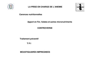 LA PRISE EN CHARGE DE L’ANEMIE
Carences nutritionnelles
Apport en Fer, folates et autres micronutriments
CONTROVERSE
Traitement préventif
T P I
MOUSTIQUAIRES IMPREGNEES
 