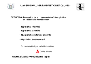 L’ANEMIE PALUSTRE: DEFINITION ET CAUSES
DEFINITION: Diminution de la concentration d’hémoglobine
en l’absence d’hémodilution
- 13g/dl chez l’homme
- 12g/dl chez la femme
- 14g/dl chez le nouveau-né
- 10,5 g/dl chez la femme enceinte
En zone endémique; définition variable
ANEMIE SEVERE PALUSTRE: Hb < 5g/dl
Chute brutale
 