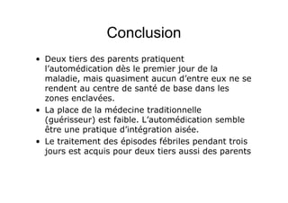 Conclusion
• Deux tiers des parents pratiquent
l’automédication dès le premier jour de la
maladie, mais quasiment aucun d’entre eux ne se
rendent au centre de santé de base dans les
zones enclavées.
• La place de la médecine traditionnelle
(guérisseur) est faible. L’automédication semble
être une pratique d’intégration aisée.
• Le traitement des épisodes fébriles pendant trois
jours est acquis pour deux tiers aussi des parents
 