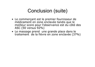 Conclusion (suite)
• Le commerçant est le premier fournisseur de
médicament en zone enclavée tandis que le
meilleur score pour l’observance est du côté des
ASC (50 versus 92%)
• Le massage prend une grande place dans le
traitement de la fièvre en zone enclavée (37%)
 