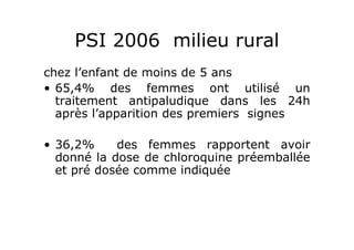 PSI 2006 milieu rural
chez l’enfant de moins de 5 ans
• 65,4% des femmes ont utilisé un
traitement antipaludique dans les 24h
après l’apparition des premiers signes
• 36,2% des femmes rapportent avoir
donné la dose de chloroquine préemballée
et pré dosée comme indiquée
 