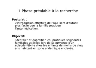 1.Phase préalable à la recherche
Postulat :
L’introduction effective de l’ACT sera d’autant
plus facile que la famille pratique
l’automédication.
Objectif:
Identifier et quantifier les pratiques soignantes
familiales utilisées lors de la survenue d’un
épisode fébrile chez les enfants de moins de cinq
ans habitant en zone endémique enclavée.
 