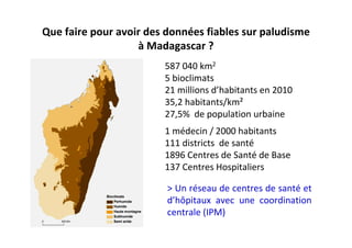 Que faire pour avoir des données fiables sur paludisme
à Madagascar ?
587 040 km2
5 bioclimats
21 millions d’habitants en 2010
35,2 habitants/km²
27,5% de population urbaine
1 médecin / 2000 habitants
111 districts de santé
1896 Centres de Santé de Base
137 Centres Hospitaliers
> Un réseau de centres de santé et
d’hôpitaux avec une coordination
centrale (IPM)
 