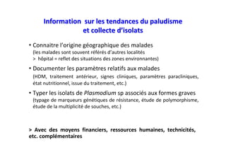 Information sur les tendances du paludismeInformation sur les tendances du paludisme
et collecte det collecte d’’isolatsisolats
• Connaitre l’origine géographique des malades
(les malades sont souvent référés d’autres localités
> hôpital = reflet des situations des zones environnantes)
• Documenter les paramètres relatifs aux malades
(HDM, traitement antérieur, signes cliniques, paramètres paracliniques,
état nutritionnel, issue du traitement, etc.)
• Typer les isolats de Plasmodium sp associés aux formes graves
(typage de marqueurs génétiques de résistance, étude de polymorphisme,
étude de la multiplicité de souches, etc.)
> Avec des moyens financiers, ressources humaines, technicités,
etc. complémentaires
 