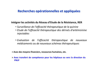 Intégrer les activités du Réseau d’Etude de la Résistance, RER
• Surveillance de l’efficacité thérapeutique de la quinine
• Etude de l’efficacité thérapeutique des dérivés d’artémisinine
injectables
• Evaluation de l’efficacité thérapeutique de nouveaux
médicaments ou de nouveaux schémas thérapeutiques
Recherches opRecherches opéérationnelles et appliqurationnelles et appliquééeses
> Avec des moyens financiers, ressources humaines, etc.
> Avec transfert de compétence pour les hôpitaux ou vers la direction du
PNLP
 