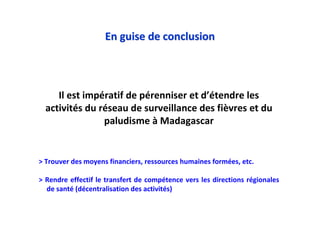 En guise de conclusionEn guise de conclusion
> Trouver des moyens financiers, ressources humaines formées, etc.
> Rendre effectif le transfert de compétence vers les directions régionales
de santé (décentralisation des activités)
Il est impératif de pérenniser et d’étendre les
activités du réseau de surveillance des fièvres et du
paludisme à Madagascar
 