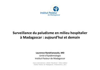 Surveillance du paludisme en milieu hospitalier
à Madagascar : aujourd’hui et demain
Cours international « Atelier Paludisme » 8ème édition
Institut Pasteur de Madagascar, Antananarivo, 2011
Laurence Randrianasolo, MD
Unité d’Epidémiologie
Institut Pasteur de Madagascar
 