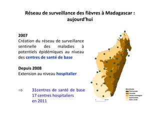 2007
Création du réseau de surveillance
sentinelle des maladies à
potentiels épidémiques au niveau
des centres de santé de base
Depuis 2008
Extension au niveau hospitalier
Réseau de surveillance des fièvres à Madagascar :
aujourd’hui
⇒ 31centres de santé de base
17 centres hospitaliers
en 2011
 